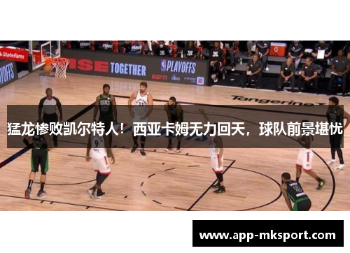 猛龙惨败凯尔特人！西亚卡姆无力回天，球队前景堪忧